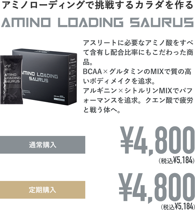 アミノローディングで挑戦するカラダを作る AMINO LOADING SAURUS アスリートに必要なアミノ酸をすべて含有し配合比率にもこだわった商品。BCAA×グルタミンのMIXで質の高いボディメイクを追求。アルギニン×シトルリンMIXでパフォーマンスを追求。クエン酸で疲労と戦う体へ。通常購入：¥4,800(税込¥5,184) 定期購入：¥4,800(税込¥5,184)